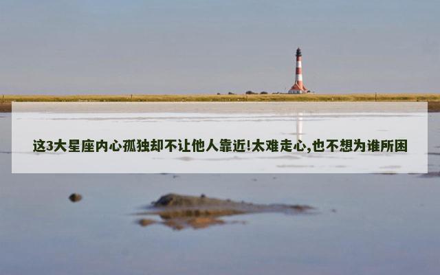 这3大星座内心孤独却不让他人靠近!太难走心,也不想为谁所困