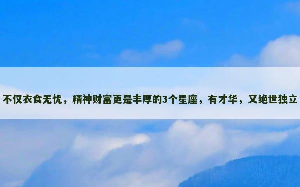 不仅衣食无忧，精神财富更是丰厚的3个星座，有才华，又绝世独立