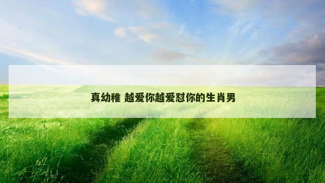 真幼稚 越爱你越爱怼你的生肖男