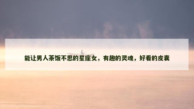 能让男人茶饭不思的星座女，有趣的灵魂，好看的皮囊