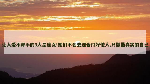 让人爱不释手的3大星座女!她们不会去迎合讨好他人,只做最真实的自己