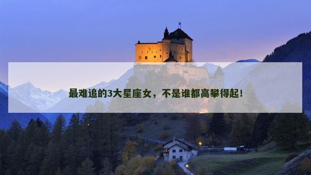 最难追的3大星座女，不是谁都高攀得起！