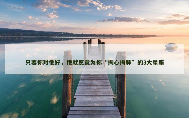只要你对他好，他就愿意为你“掏心掏肺”的3大星座
