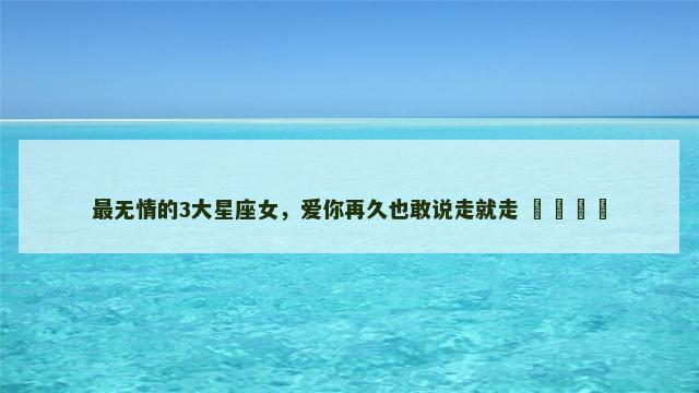 最无情的3大星座女，爱你再久也敢说走就走 ​​​​