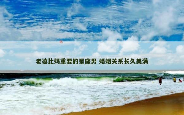 老婆比妈重要的星座男 婚姻关系长久美满