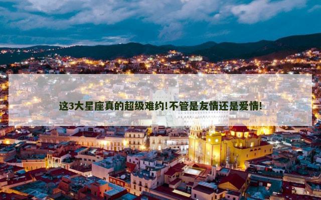 这3大星座真的超级难约!不管是友情还是爱情!