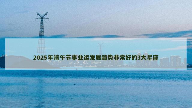 2025年端午节事业运发展趋势非常好的3大星座