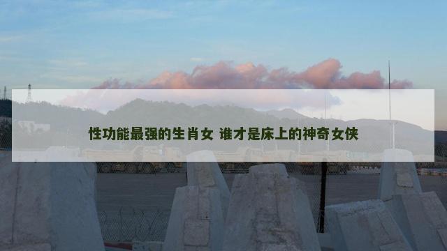 性功能最强的生肖女 谁才是床上的神奇女侠