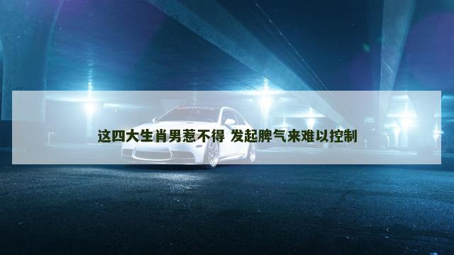 这四大生肖男惹不得 发起脾气来难以控制