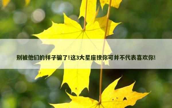 别被他们的样子骗了!这3大星座撩你可并不代表喜欢你!