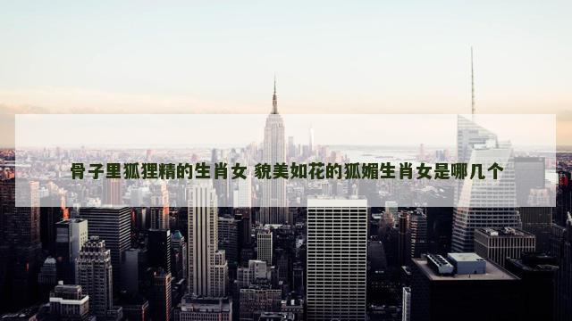 骨子里狐狸精的生肖女 貌美如花的狐媚生肖女是哪几个