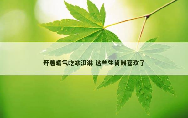 开着暖气吃冰淇淋 这些生肖最喜欢了
