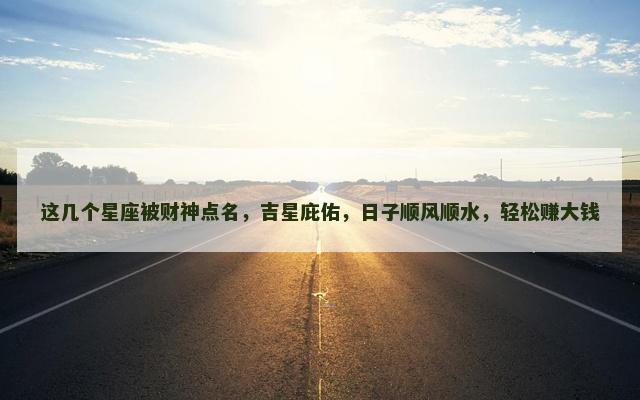 这几个星座被财神点名，吉星庇佑，日子顺风顺水，轻松赚大钱