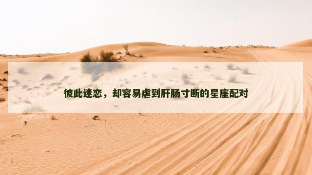 彼此迷恋，却容易虐到肝肠寸断的星座配对