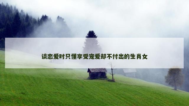 谈恋爱时只懂享受宠爱却不付出的生肖女