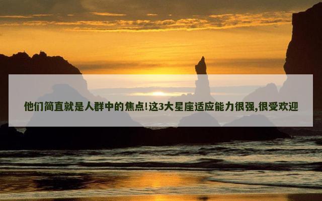 他们简直就是人群中的焦点!这3大星座适应能力很强,很受欢迎
