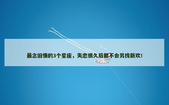 最念旧情的3个星座，失恋很久后都不会另找新欢！