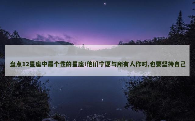盘点12星座中最个性的星座!他们宁愿与所有人作对,也要坚持自己