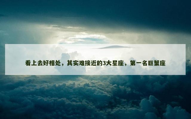 看上去好相处，其实难接近的3大星座，第一名巨蟹座