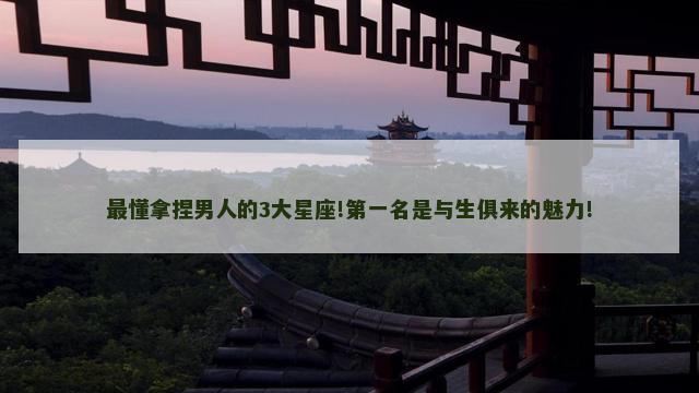 最懂拿捏男人的3大星座!第一名是与生俱来的魅力!