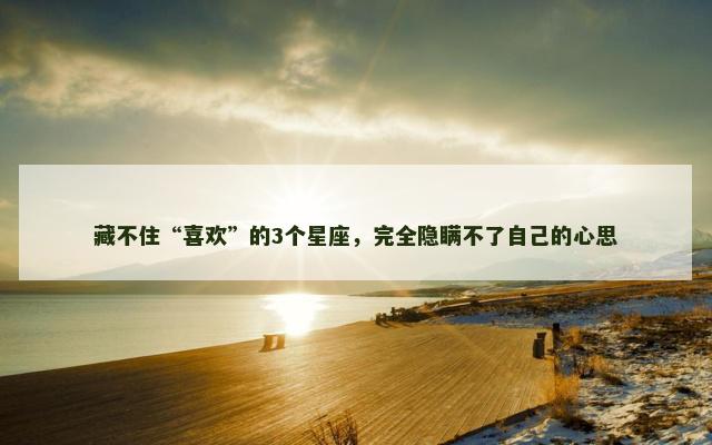 藏不住“喜欢”的3个星座，完全隐瞒不了自己的心思