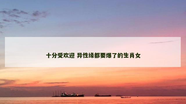 十分受欢迎 异性缘都要爆了的生肖女