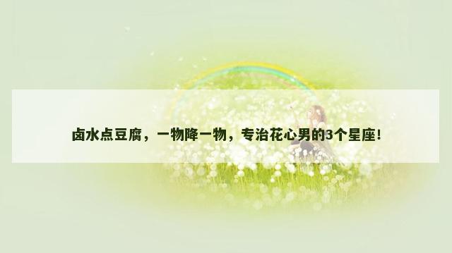 卤水点豆腐，一物降一物，专治花心男的3个星座！