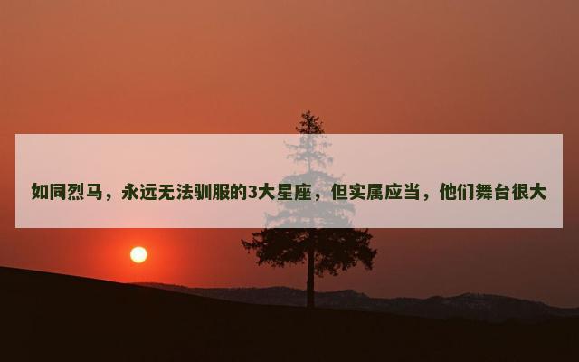 如同烈马，永远无法驯服的3大星座，但实属应当，他们舞台很大