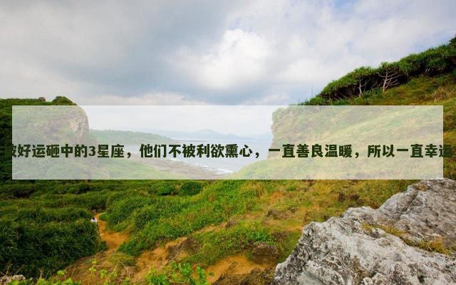 被好运砸中的3星座，他们不被利欲熏心，一直善良温暖，所以一直幸运
