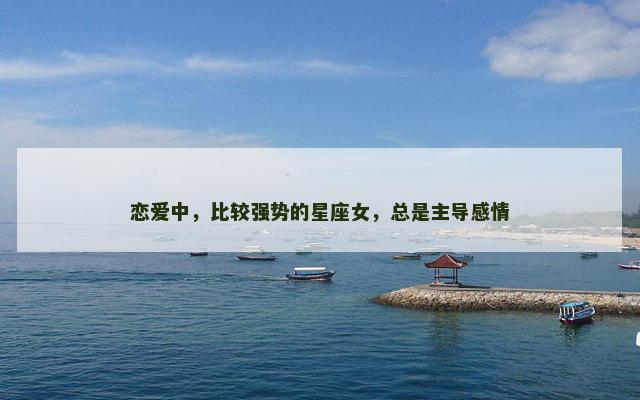 恋爱中，比较强势的星座女，总是主导感情