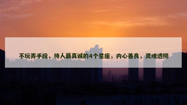 不玩弄手段，待人最真诚的4个星座，内心善良，灵魂透彻