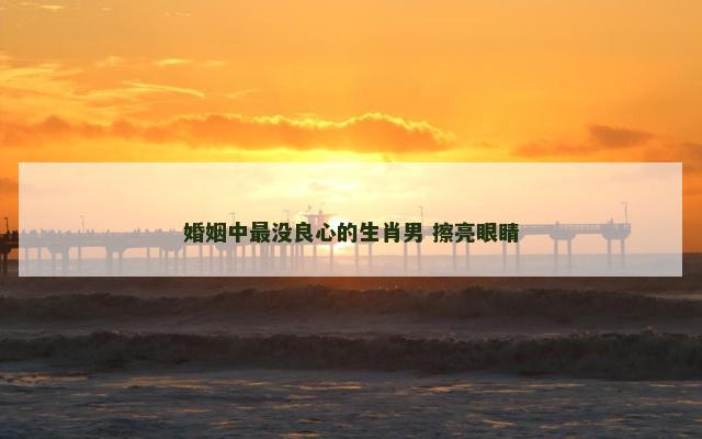 婚姻中最没良心的生肖男 擦亮眼睛
