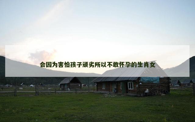 会因为害怕孩子顽劣所以不敢怀孕的生肖女