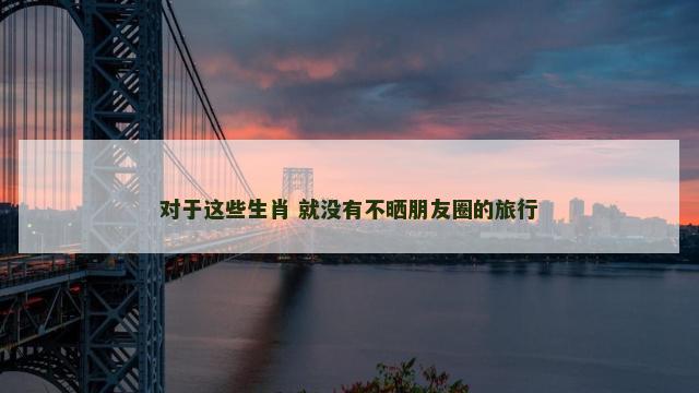 对于这些生肖 就没有不晒朋友圈的旅行