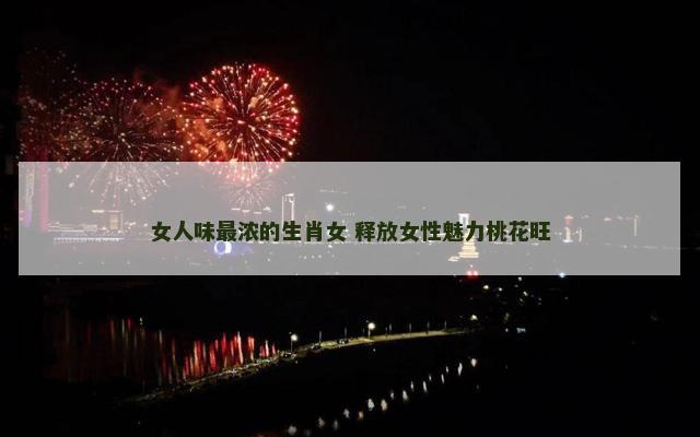 女人味最浓的生肖女 释放女性魅力桃花旺