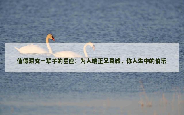 值得深交一辈子的星座：为人端正又真诚，你人生中的伯乐