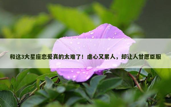 和这3大星座恋爱真的太难了！虐心又累人，却让人甘愿臣服