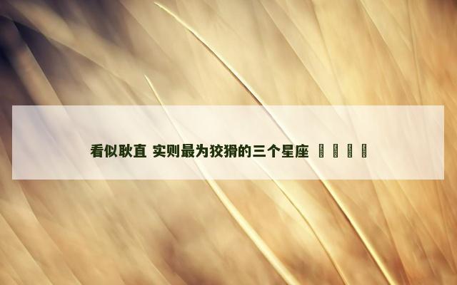 看似耿直 实则最为狡猾的三个星座 ​​​​