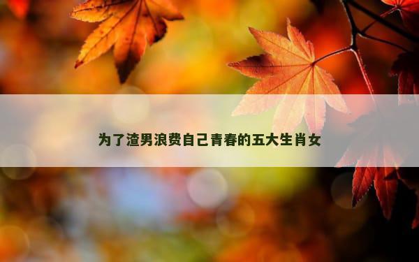 为了渣男浪费自己青春的五大生肖女