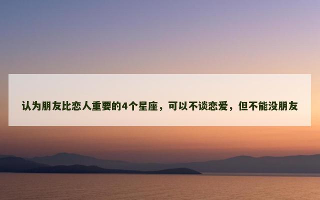 认为朋友比恋人重要的4个星座，可以不谈恋爱，但不能没朋友