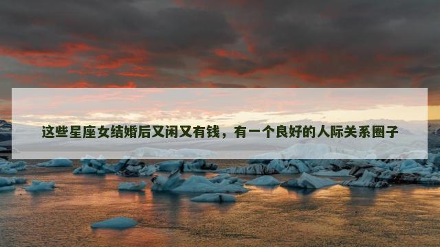 这些星座女结婚后又闲又有钱，有一个良好的人际关系圈子