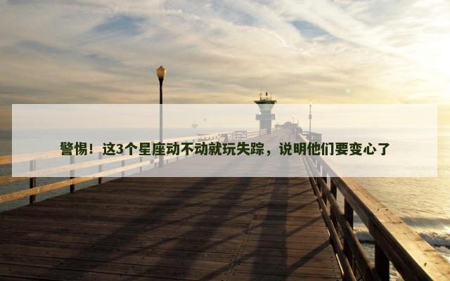 警惕！这3个星座动不动就玩失踪，说明他们要变心了