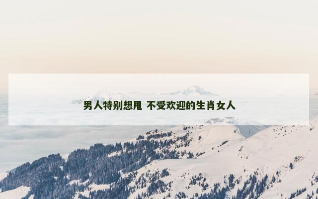 男人特别想甩 不受欢迎的生肖女人