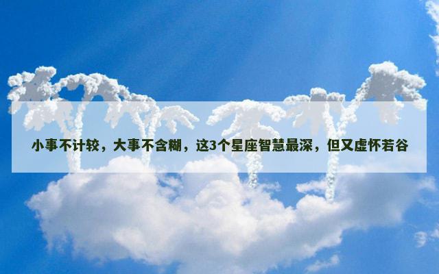 小事不计较，大事不含糊，这3个星座智慧最深，但又虚怀若谷