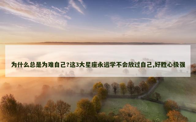 为什么总是为难自己?这3大星座永远学不会放过自己,好胜心极强