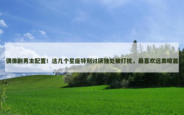 偶像剧男主配置！这几个星座特别讨厌独处被打扰，最喜欢远离喧嚣
