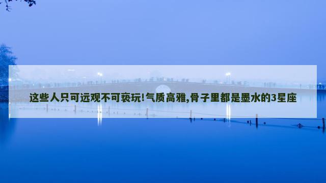这些人只可远观不可亵玩!气质高雅,骨子里都是墨水的3星座