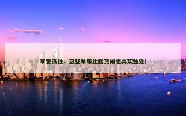 享受孤独，这些星座比起热闹更喜欢独处！