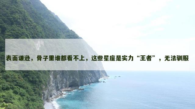 表面谦逊，骨子里谁都看不上，这些星座是实力“王者”，无法驯服