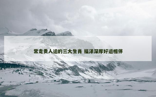 常走贵人运的三大生肖 福泽深厚好运相伴